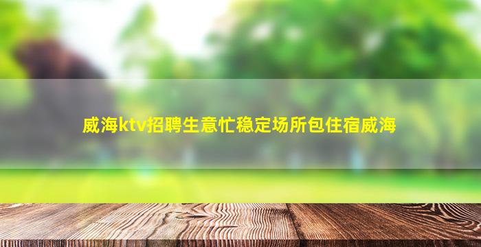 威海ktv招聘生意忙稳定场所包住宿威海